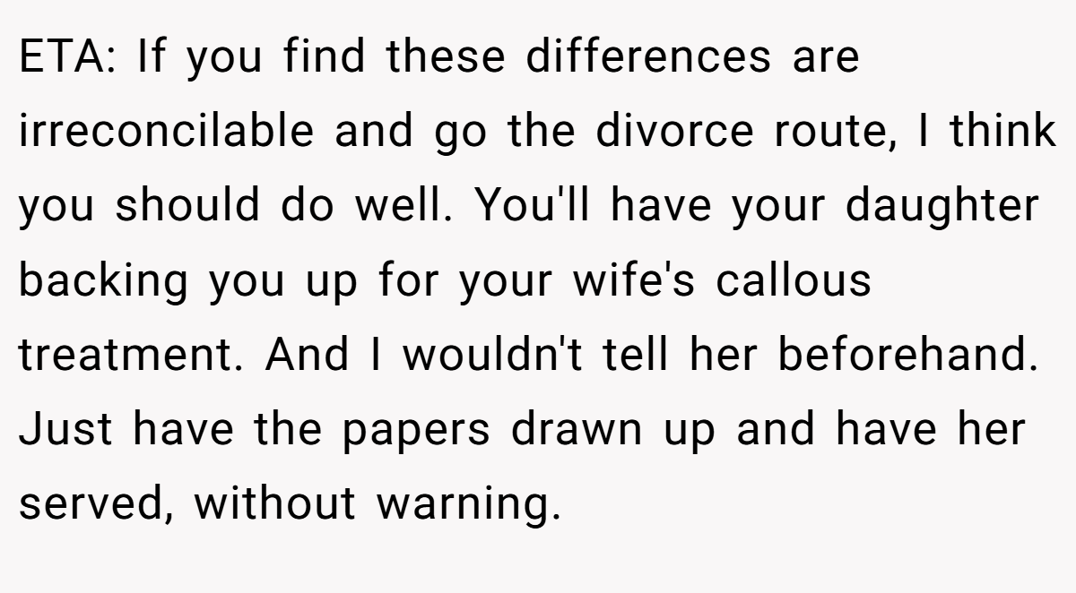 ETA: If you find these differences are irreconcilable and go the divorce route, I think you should do well. You'll have your daughter backing you up for your wife's callous treatment. And I wouldn't tell her beforehand. Just have the papers drawn up and have her served, without warning.