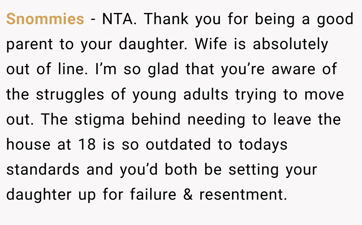 Snommies - NTA. Thank you for being a good parent to your daughter. Wife is absolutely out of line. I’m so glad that you’re aware of the struggles of young adults trying to move out. The stigma behind needing to leave the house at 18 is so outdated to todays standards and you’d both be setting your daughter up for failure & resentment.
