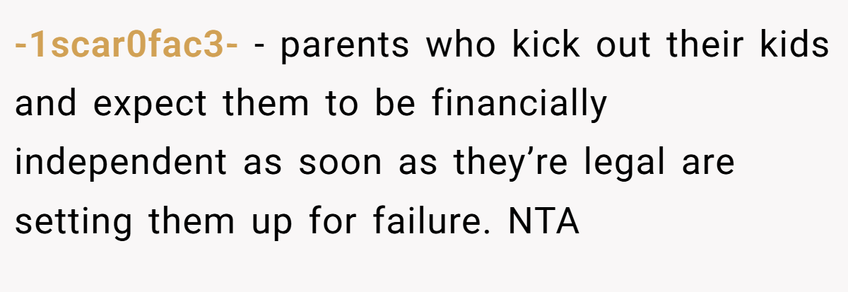 -1scar0fac3- - parents who kick out their kids and expect them to be financially independent as soon as they’re legal are setting them up for failure. NTA