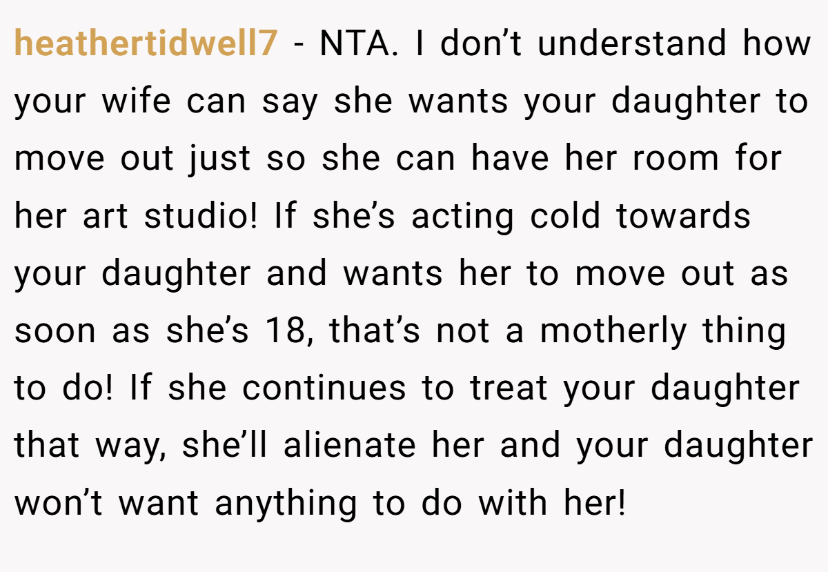 heathertidwell7 - NTA. I don’t understand how your wife can say she wants your daughter to move out just so she can have her room for her art studio! If she’s acting cold towards your daughter and wants her to move out as soon as she’s 18, that’s not a motherly thing to do! If she continues to treat your daughter that way, she’ll alienate her and your daughter won’t want anything to do with her!