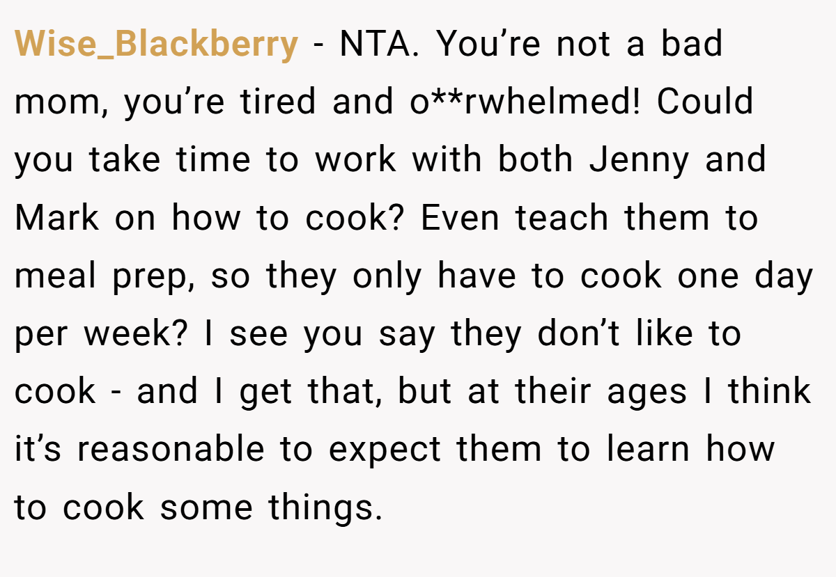 Wise_Blackberry − NTA. You’re not a bad mom, you’re tired and o**rwhelmed! Could you take time to work with both Jenny and Mark on how to cook? Even teach them to meal prep, so they only have to cook one day per week? I see you say they don’t like to cook - and I get that, but at their ages I think it’s reasonable to expect them to learn how to cook some things.