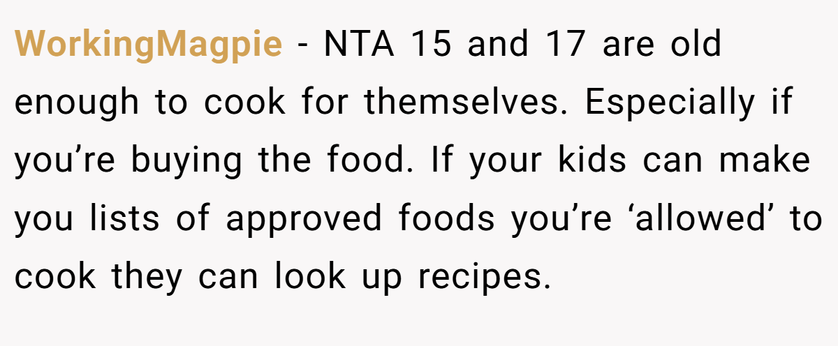 WorkingMagpie − NTA 15 and 17 are old enough to cook for themselves. Especially if you’re buying the food. If your kids can make you lists of approved foods you’re ‘allowed’ to cook they can look up recipes.
