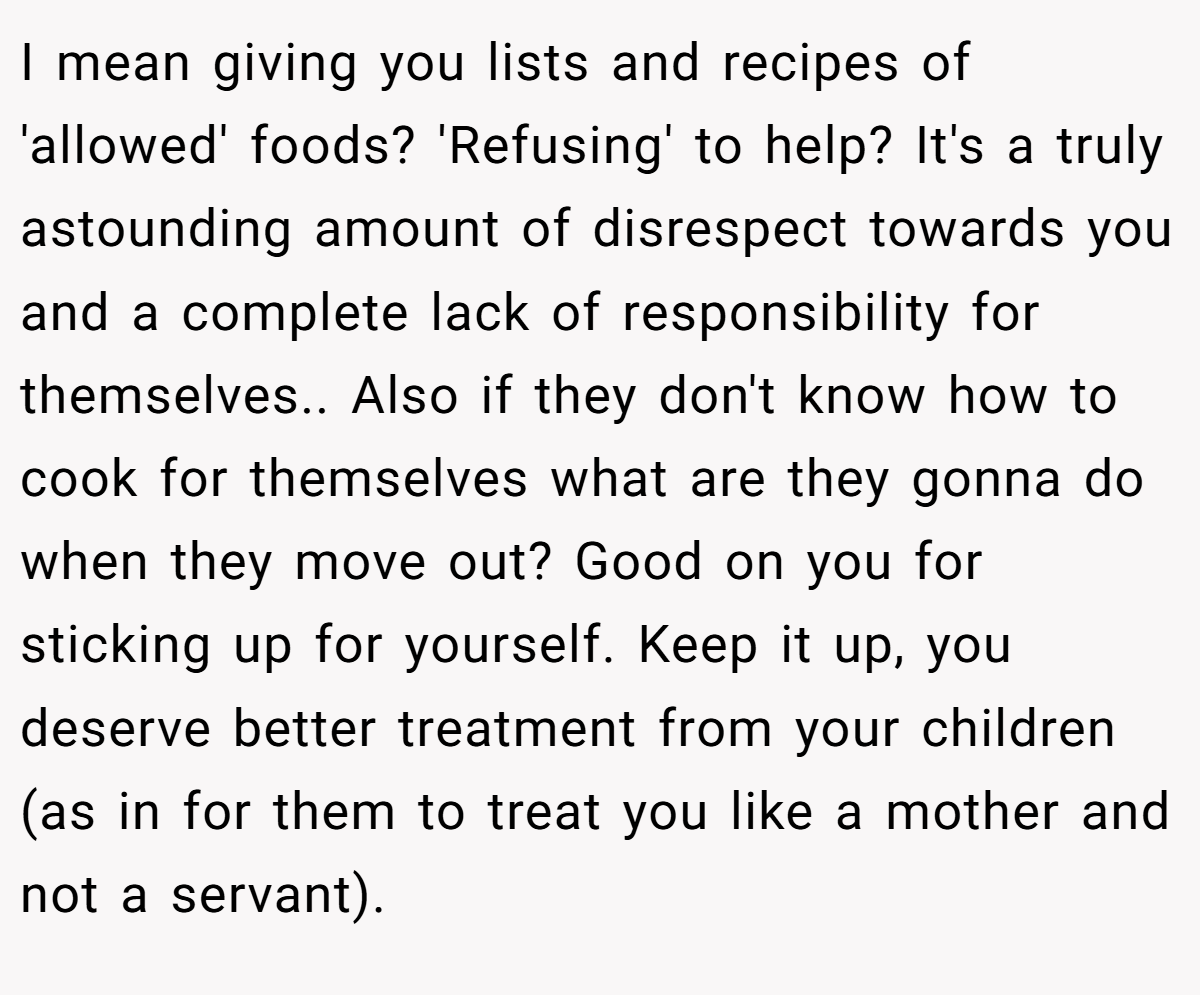 I mean giving you lists and recipes of 'allowed' foods? 'Refusing' to help? It's a truly astounding amount of disrespect towards you and a complete lack of responsibility for themselves.. Also if they don't know how to cook for themselves what are they gonna do when they move out? Good on you for sticking up for yourself. Keep it up, you deserve better treatment from your children (as in for them to treat you like a mother and not a servant).