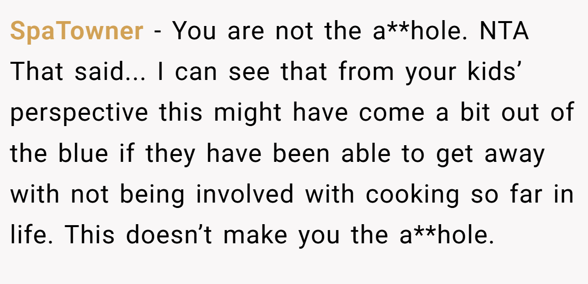 SpaTowner − You are not the a**hole. NTA That said... I can see that from your kids’ perspective this might have come a bit out of the blue if they have been able to get away with not being involved with cooking so far in life. This doesn’t make you the a**hole.