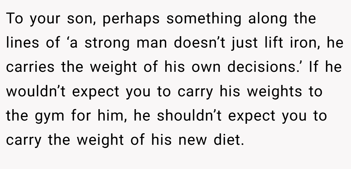 To your son, perhaps something along the lines of ‘a strong man doesn’t just lift iron, he carries the weight of his own decisions.’ If he wouldn’t expect you to carry his weights to the gym for him, he shouldn’t expect you to carry the weight of his new diet.