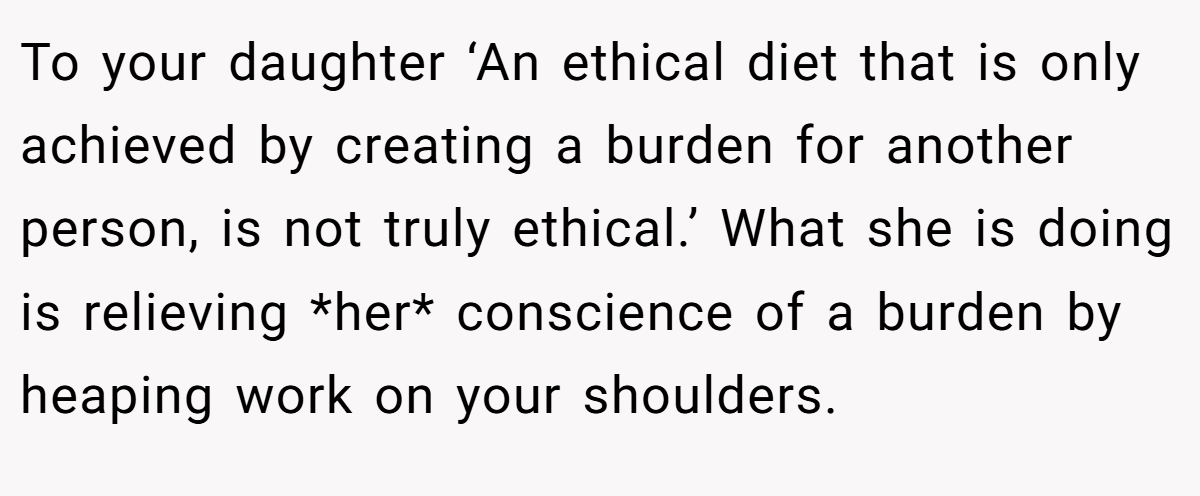 To your daughter ‘An ethical diet that is only achieved by creating a burden for another person, is not truly ethical.’ What she is doing is relieving *her* conscience of a burden by heaping work on your shoulders.