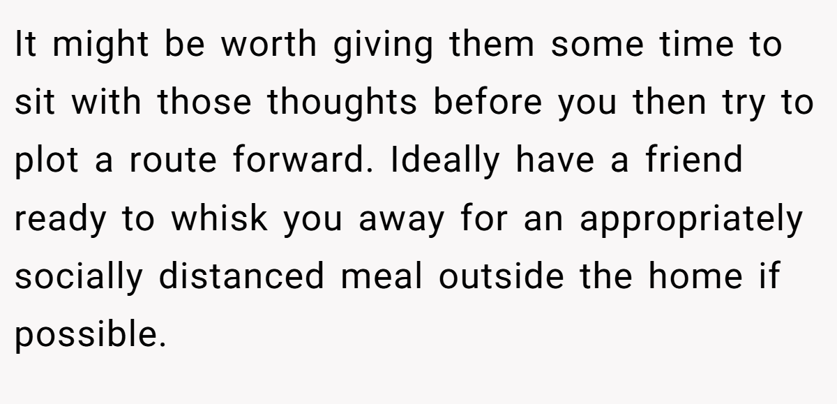 It might be worth giving them some time to sit with those thoughts before you then try to plot a route forward. Ideally have a friend ready to whisk you away for an appropriately socially distanced meal outside the home if possible.