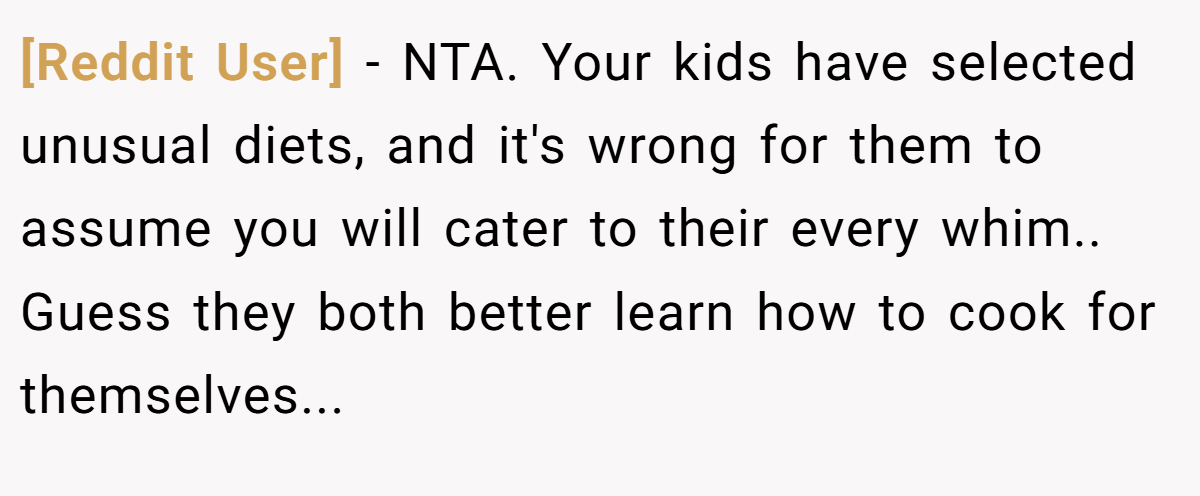 [Reddit User] − NTA. Your kids have selected unusual diets, and it's wrong for them to assume you will cater to their every whim.. Guess they both better learn how to cook for themselves...