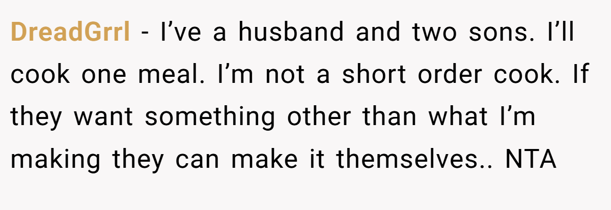 DreadGrrl − I’ve a husband and two sons. I’ll cook one meal. I’m not a short order cook. If they want something other than what I’m making they can make it themselves.. NTA