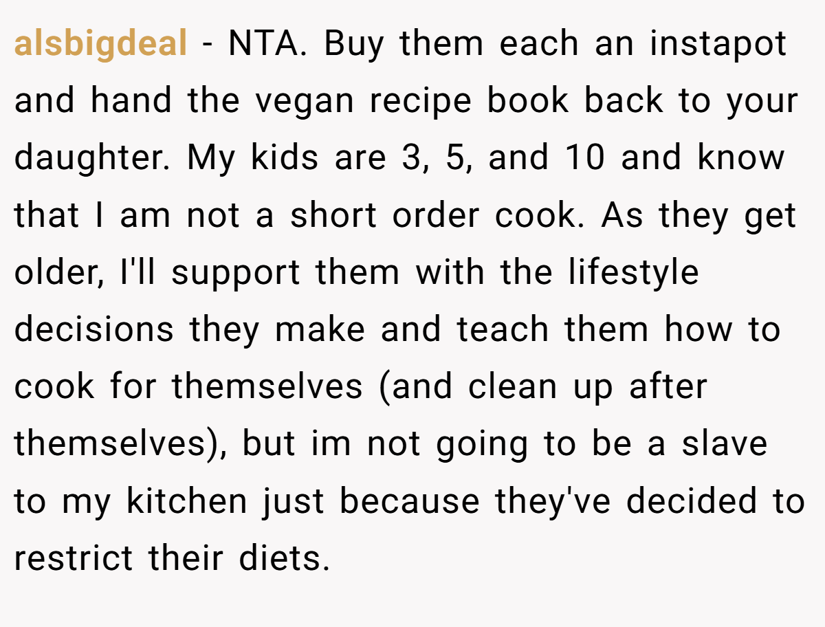 alsbigdeal − NTA. Buy them each an instapot and hand the vegan recipe book back to your daughter. My kids are 3, 5, and 10 and know that I am not a short order cook. As they get older, I'll support them with the lifestyle decisions they make and teach them how to cook for themselves (and clean up after themselves), but im not going to be a slave to my kitchen just because they've decided to restrict their diets.