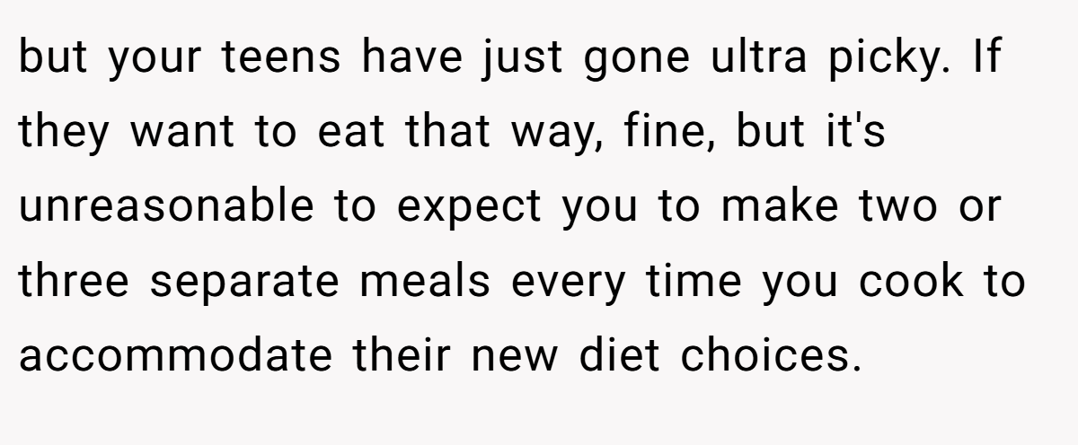 but your teens have just gone ultra picky. If they want to eat that way, fine, but it's unreasonable to expect you to make two or three separate meals every time you cook to accommodate their new diet choices.