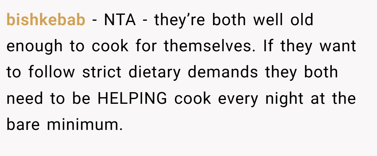bishkebab − NTA - they’re both well old enough to cook for themselves. If they want to follow strict dietary demands they both need to be HELPING cook every night at the bare minimum.