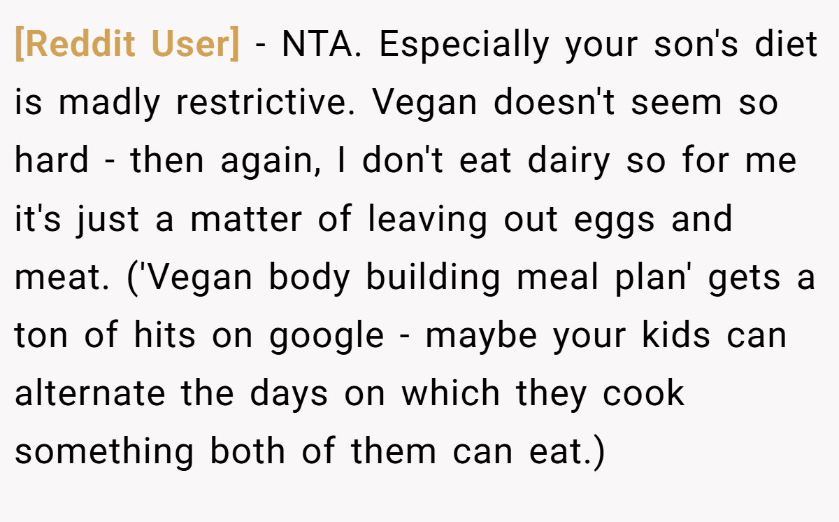 [Reddit User] − NTA. Especially your son's diet is madly restrictive. Vegan doesn't seem so hard - then again, I don't eat dairy so for me it's just a matter of leaving out eggs and meat. ('Vegan body building meal plan' gets a ton of hits on google - maybe your kids can alternate the days on which they cook something both of them can eat.)