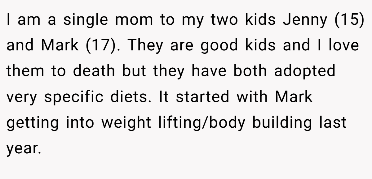 I am a single mom to my two kids Jenny (15) and Mark (17). They are good kids and I love them to death but they have both adopted very specific diets. It started with Mark getting into weight lifting/body building last year.