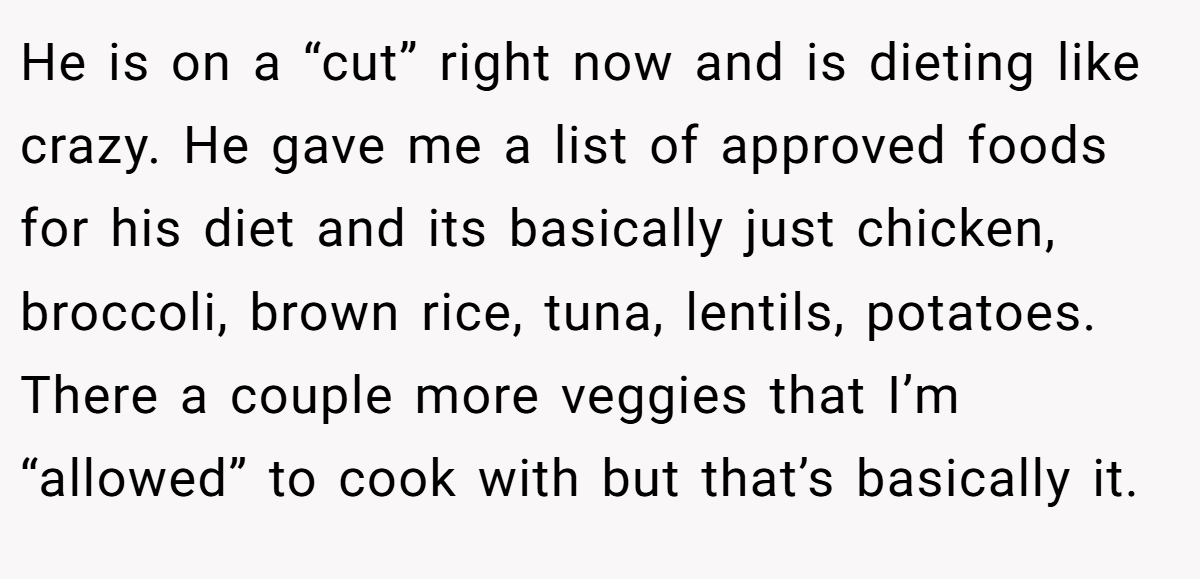 He is on a “cut” right now and is dieting like crazy. He gave me a list of approved foods for his diet and its basically just chicken, broccoli, brown rice, tuna, lentils, potatoes. There a couple more veggies that I’m “allowed” to cook with but that’s basically it.