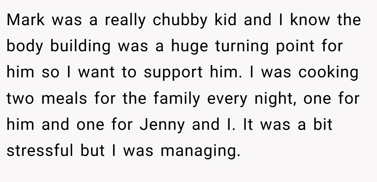 Mark was a really chubby kid and I know the body building was a huge turning point for him so I want to support him. I was cooking two meals for the family every night, one for him and one for Jenny and I. It was a bit stressful but I was managing.