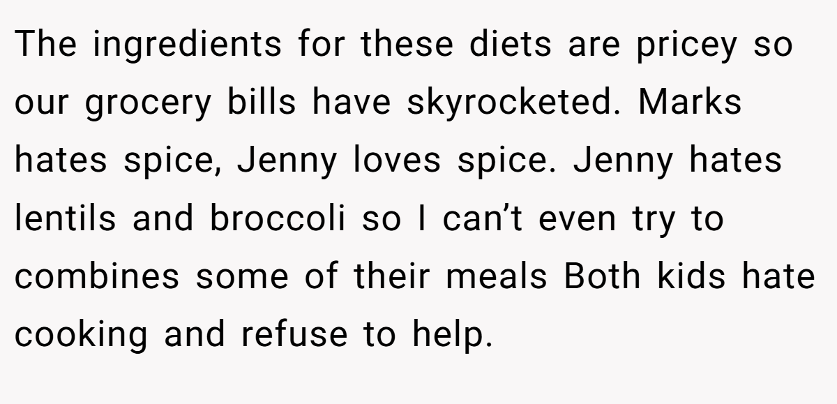 The ingredients for these diets are pricey so our grocery bills have skyrocketed. Marks hates spice, Jenny loves spice. Jenny hates lentils and broccoli so I can’t even try to combines some of their meals Both kids hate cooking and refuse to help.