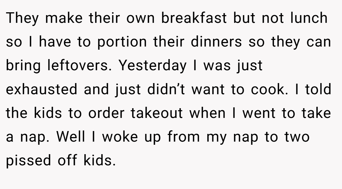 They make their own breakfast but not lunch so I have to portion their dinners so they can bring leftovers. Yesterday I was just exhausted and just didn’t want to cook. I told the kids to order takeout when I went to take a nap. Well I woke up from my nap to two pissed off kids.