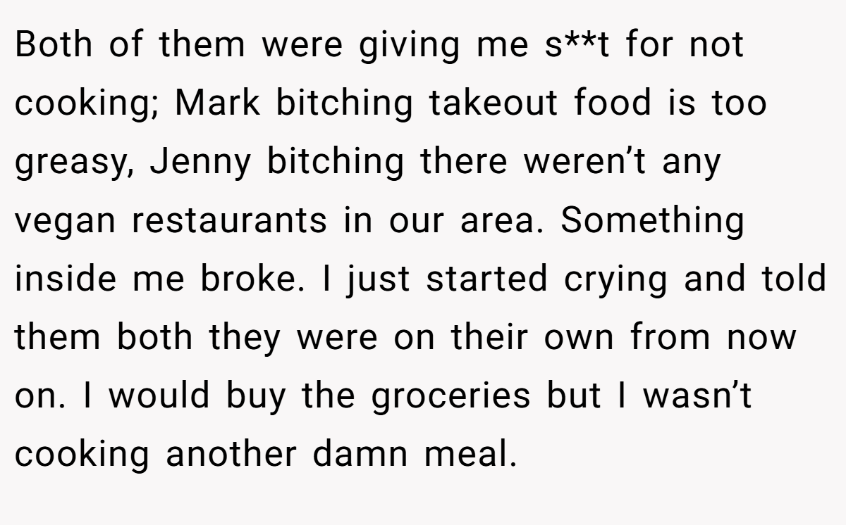 Both of them were giving me s**t for not cooking; Mark bitching takeout food is too greasy, Jenny bitching there weren’t any vegan restaurants in our area. Something inside me broke. I just started crying and told them both they were on their own from now on. I would buy the groceries but I wasn’t cooking another damn meal.