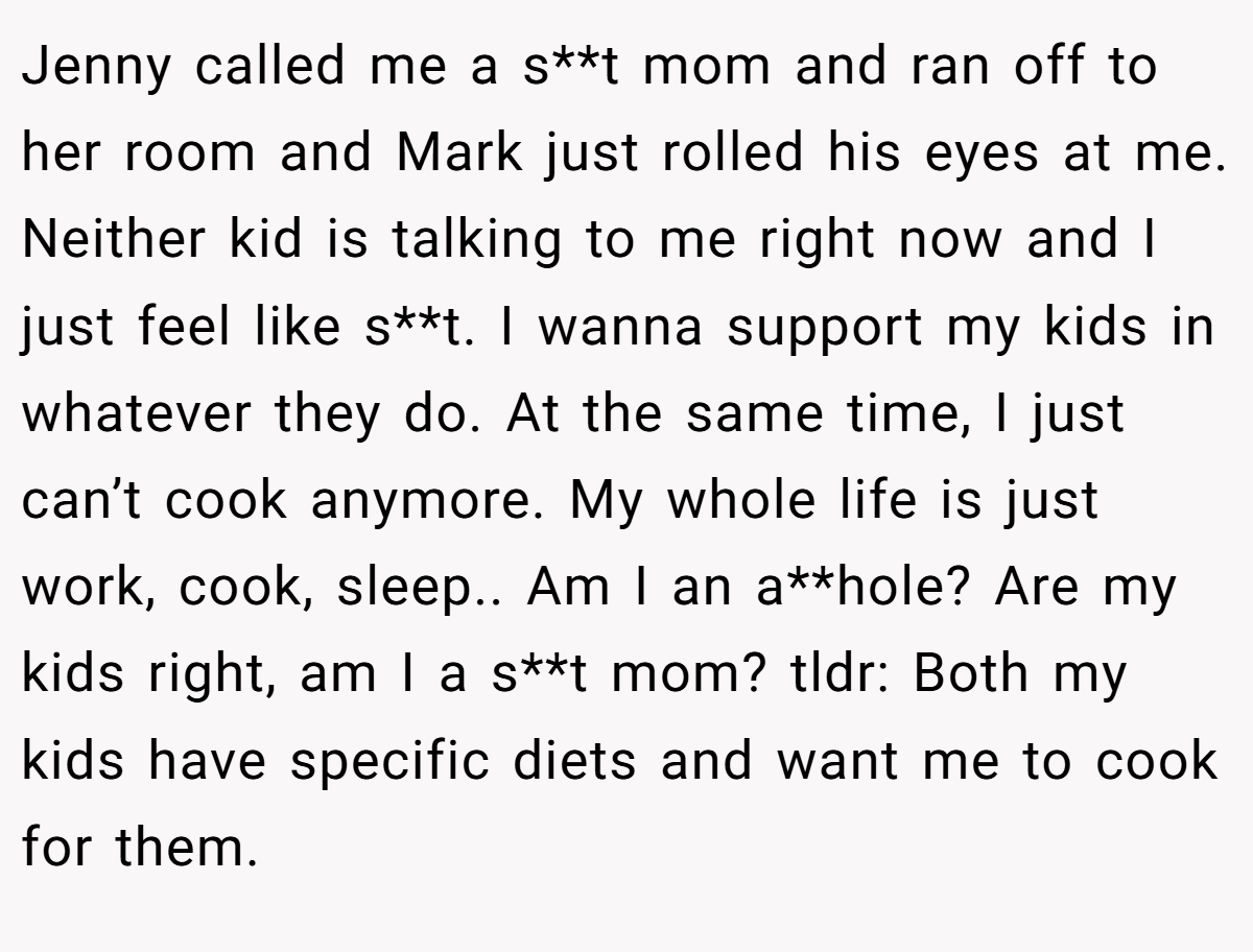 Jenny called me a s**t mom and ran off to her room and Mark just rolled his eyes at me. Neither kid is talking to me right now and I just feel like s**t. I wanna support my kids in whatever they do. At the same time, I just can’t cook anymore. My whole life is just work, cook, sleep.. Am I an a**hole? Are my kids right, am I a s**t mom? tldr: Both my kids have specific diets and want me to cook for them.