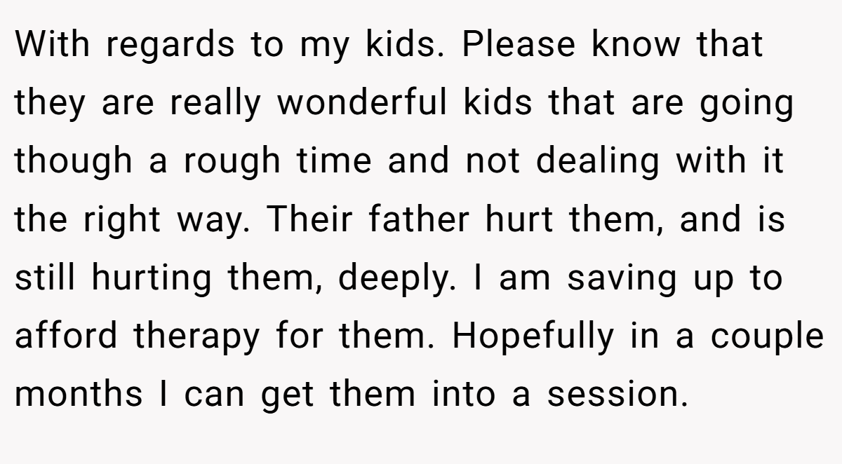 With regards to my kids. Please know that they are really wonderful kids that are going though a rough time and not dealing with it the right way. Their father hurt them, and is still hurting them, deeply. I am saving up to afford therapy for them. Hopefully in a couple months I can get them into a session.
