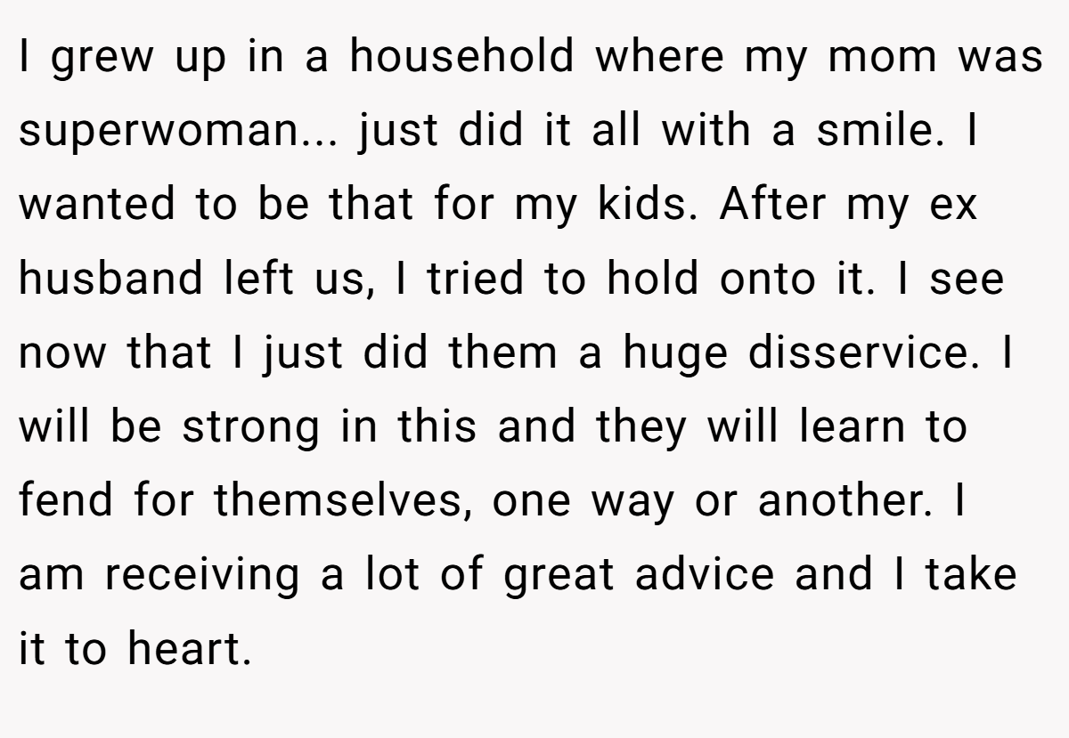 I grew up in a household where my mom was superwoman... just did it all with a smile. I wanted to be that for my kids. After my ex husband left us, I tried to hold onto it. I see now that I just did them a huge disservice. I will be strong in this and they will learn to fend for themselves, one way or another. I am receiving a lot of great advice and I take it to heart.