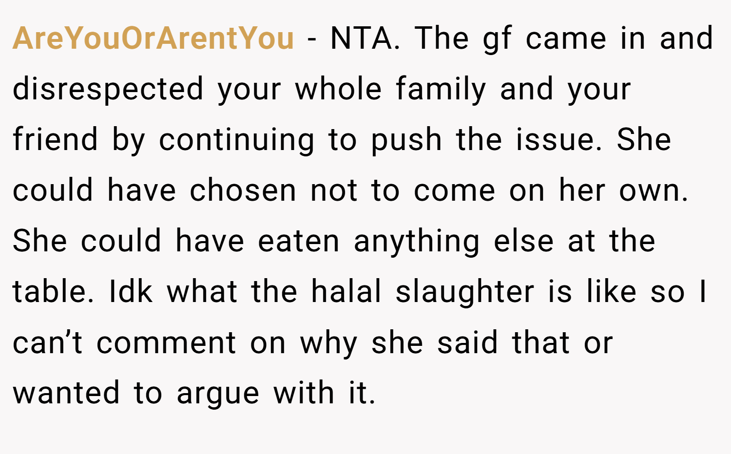 AreYouOrArentYou − NTA. The gf came in and disrespected your whole family and your friend by continuing to push the issue. She could have chosen not to come on her own. She could have eaten anything else at the table. Idk what the halal slaughter is like so I can’t comment on why she said that or wanted to argue with it.