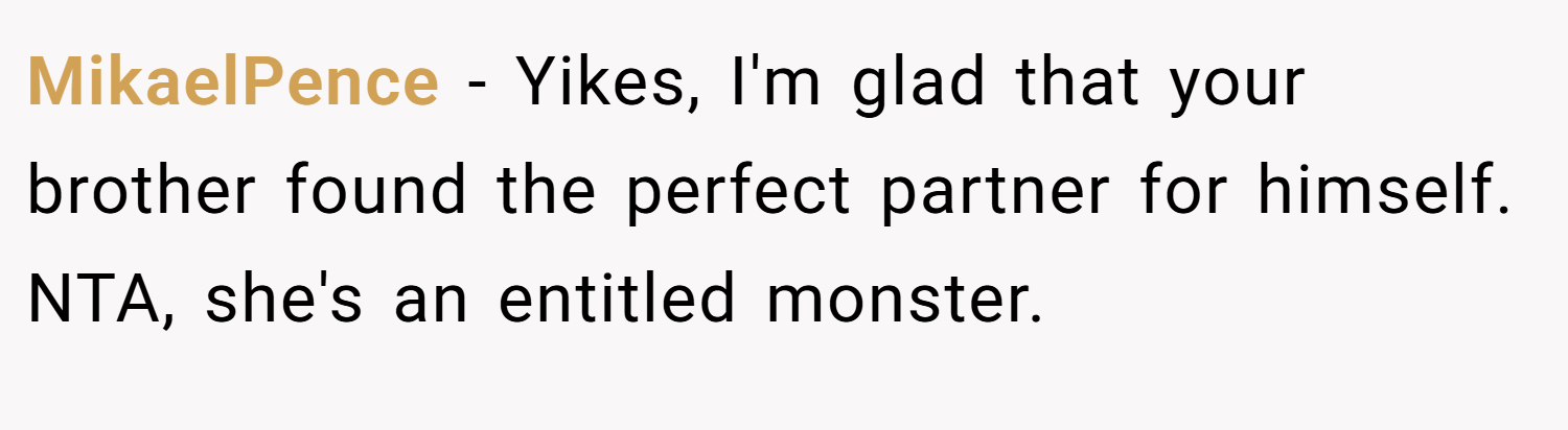MikaelPence − Yikes, I'm glad that your brother found the perfect partner for himself. NTA, she's an entitled monster.