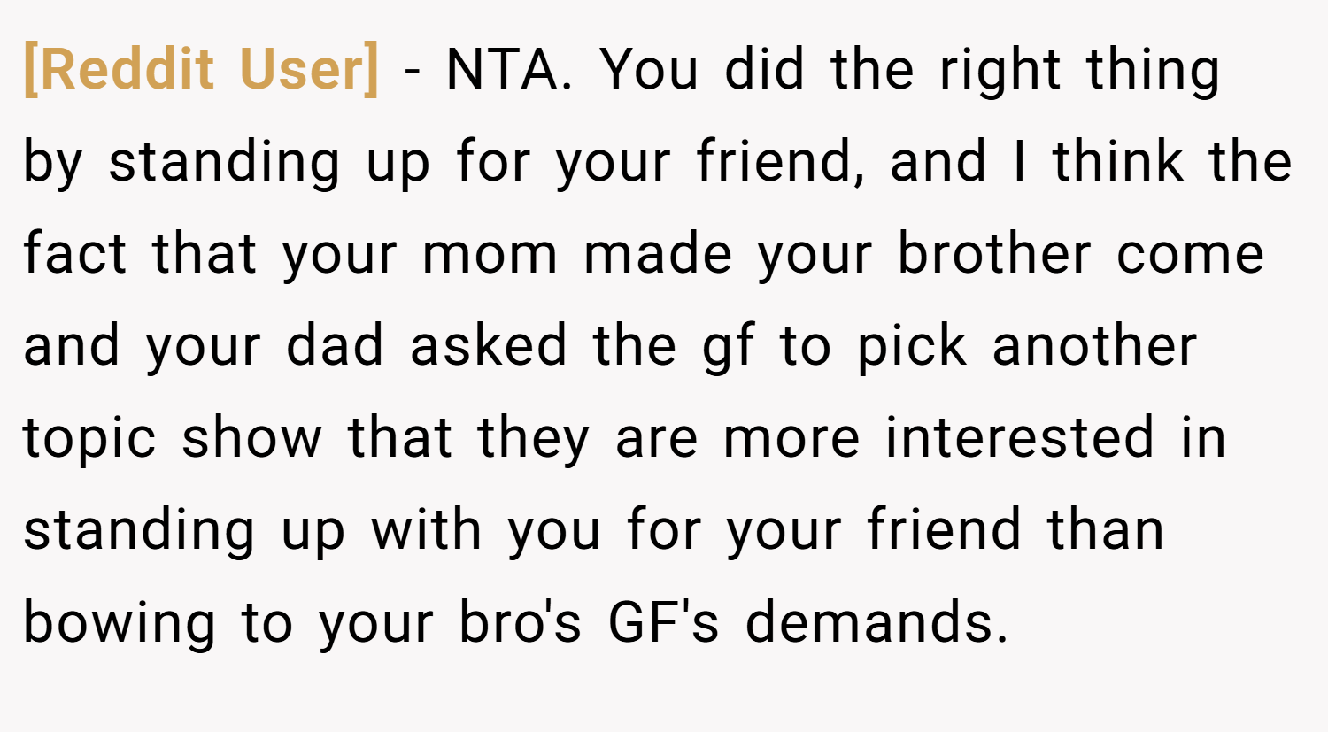 [Reddit User] − NTA. You did the right thing by standing up for your friend, and I think the fact that your mom made your brother come and your dad asked the gf to pick another topic show that they are more interested in standing up with you for your friend than bowing to your bro's GF's demands.