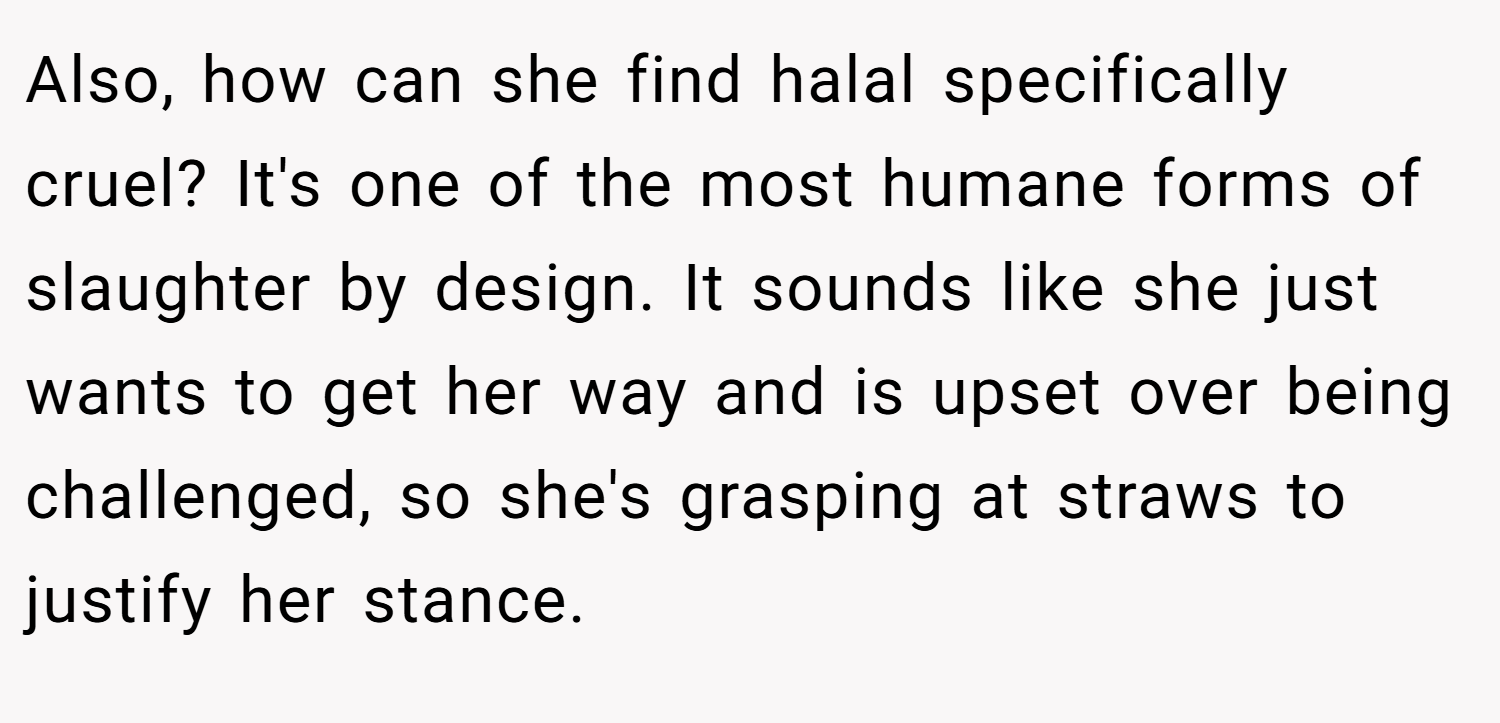 Also, how can she find halal specifically cruel? It's one of the most humane forms of slaughter by design. It sounds like she just wants to get her way and is upset over being challenged, so she's grasping at straws to justify her stance.