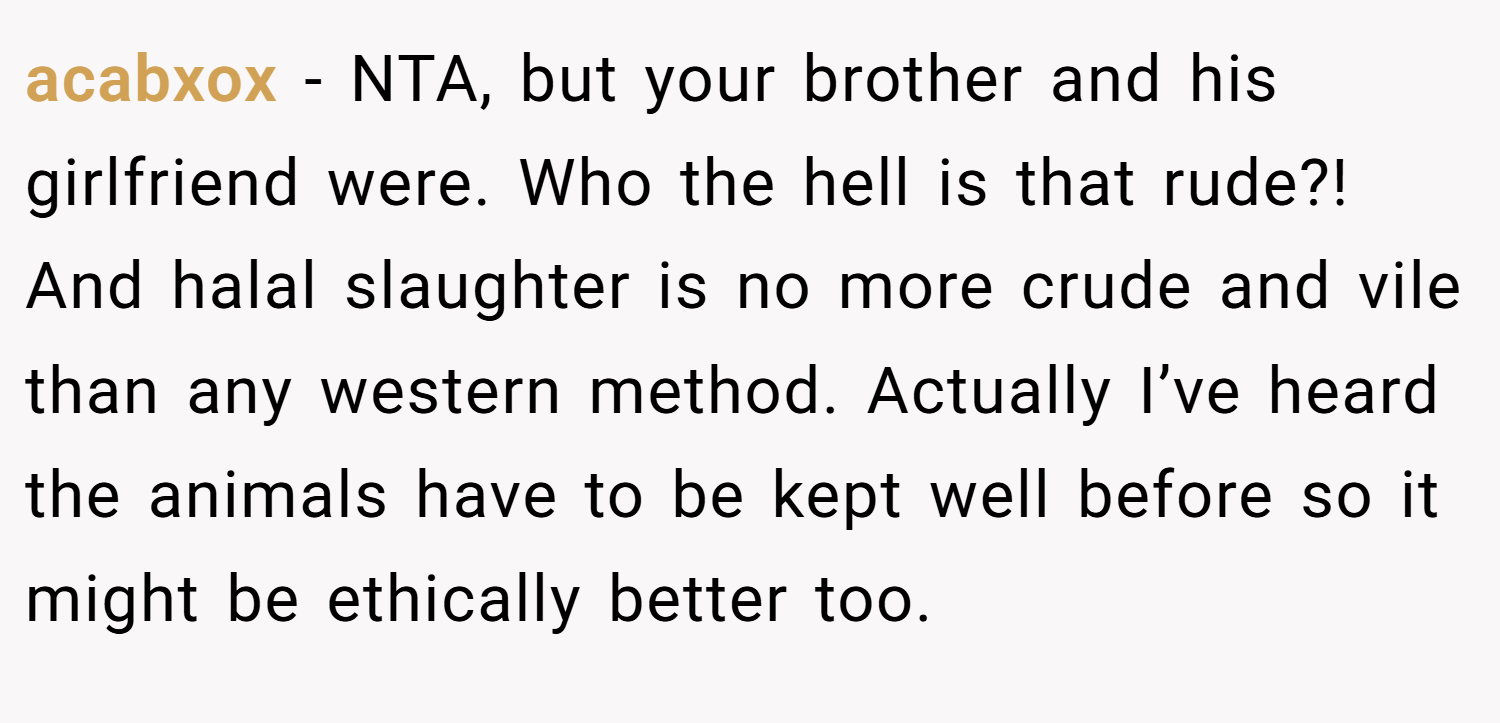 acabxox − NTA, but your brother and his girlfriend were. Who the hell is that rude?! And halal slaughter is no more crude and vile than any western method. Actually I’ve heard the animals have to be kept well before so it might be ethically better too.