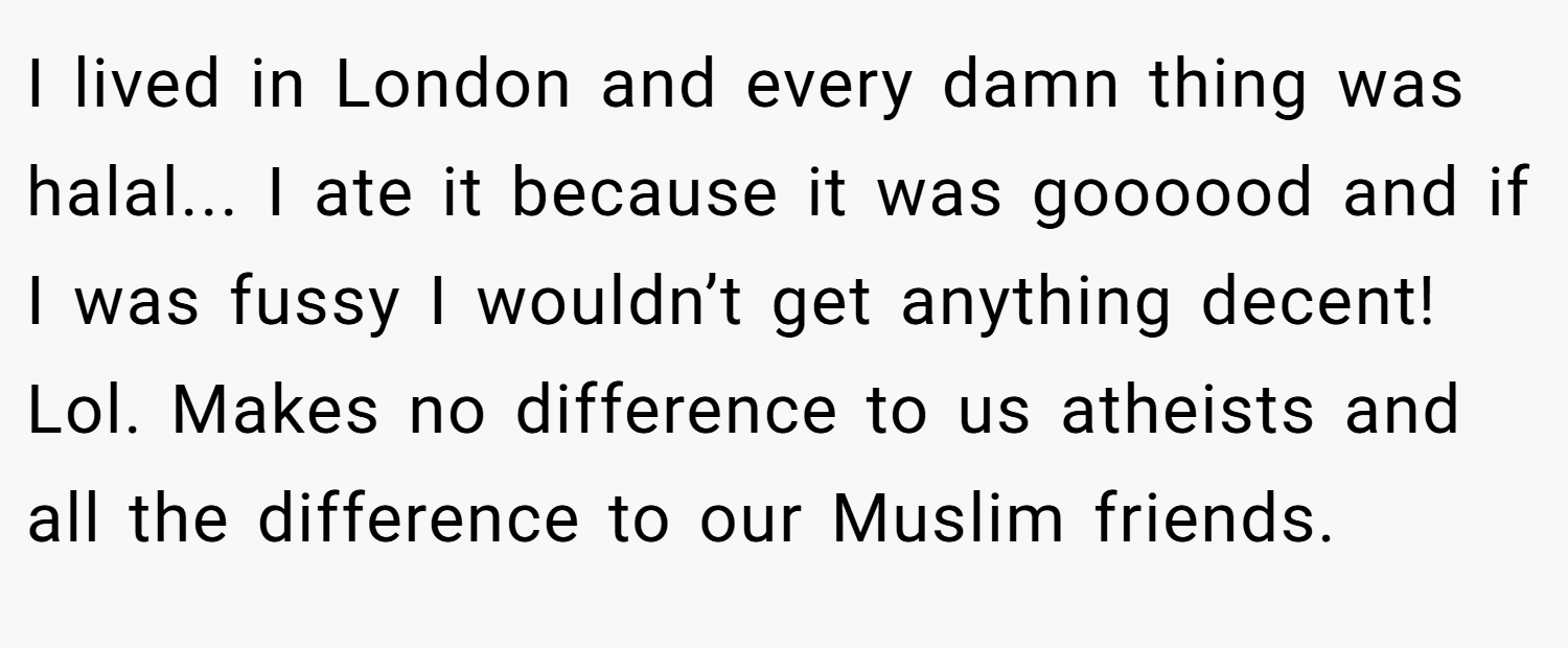 I lived in London and every damn thing was halal... I ate it because it was goooood and if I was fussy I wouldn’t get anything decent! Lol. Makes no difference to us atheists and all the difference to our Muslim friends.