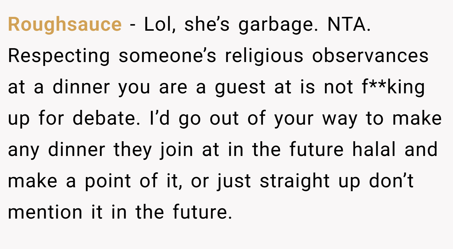 Roughsauce − Lol, she’s garbage. NTA. Respecting someone’s religious observances at a dinner you are a guest at is not f**king up for debate. I’d go out of your way to make any dinner they join at in the future halal and make a point of it, or just straight up don’t mention it in the future.