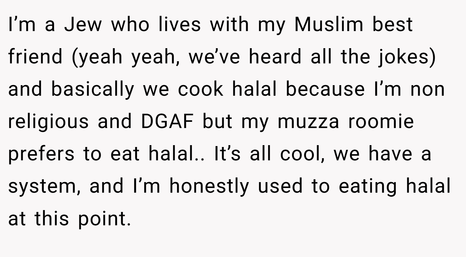 I’m a Jew who lives with my Muslim best friend (yeah yeah, we’ve heard all the jokes) and basically we cook halal because I’m non religious and DGAF but my muzza roomie prefers to eat halal.. It’s all cool, we have a system, and I’m honestly used to eating halal at this point.