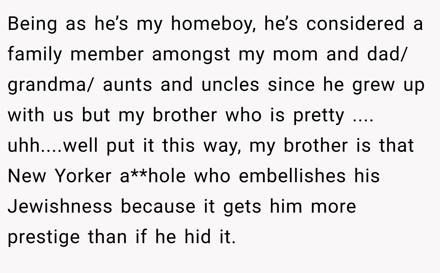 Being as he’s my homeboy, he’s considered a family member amongst my mom and dad/ grandma/ aunts and uncles since he grew up with us but my brother who is pretty .... uhh....well put it this way, my brother is that New Yorker a**hole who embellishes his Jewishness because it gets him more prestige than if he hid it.