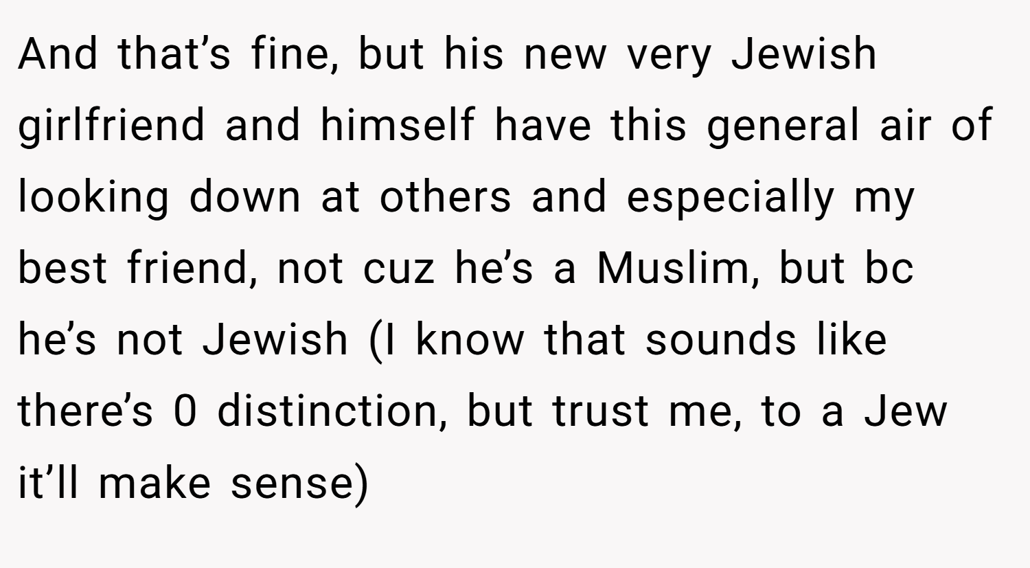 And that’s fine, but his new very Jewish girlfriend and himself have this general air of looking down at others and especially my best friend, not cuz he’s a Muslim, but bc he’s not Jewish (I know that sounds like there’s 0 distinction, but trust me, to a Jew it’ll make sense)