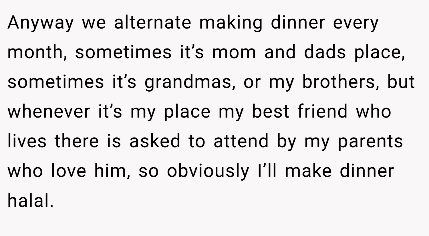 Anyway we alternate making dinner every month, sometimes it’s mom and dads place, sometimes it’s grandmas, or my brothers, but whenever it’s my place my best friend who lives there is asked to attend by my parents who love him, so obviously I’ll make dinner halal.