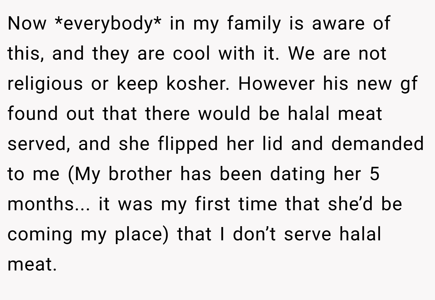 Now *everybody* in my family is aware of this, and they are cool with it. We are not religious or keep kosher. However his new gf found out that there would be halal meat served, and she flipped her lid and demanded to me (My brother has been dating her 5 months... it was my first time that she’d be coming my place) that I don’t serve halal meat.