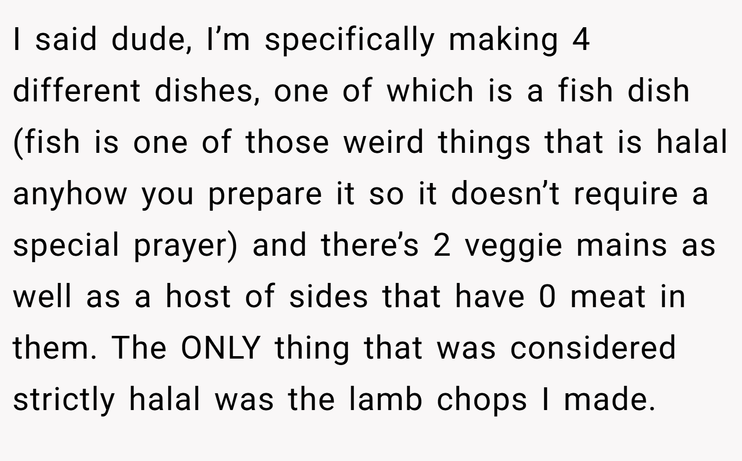 I said dude, I’m specifically making 4 different dishes, one of which is a fish dish (fish is one of those weird things that is halal anyhow you prepare it so it doesn’t require a special prayer) and there’s 2 veggie mains as well as a host of sides that have 0 meat in them. The ONLY thing that was considered strictly halal was the lamb chops I made.