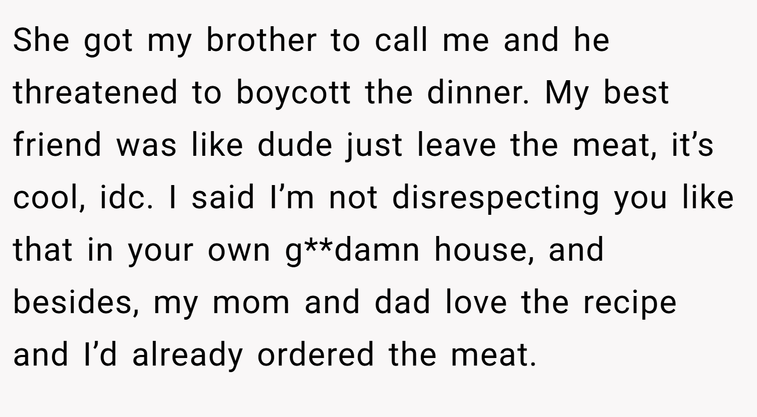 She got my brother to call me and he threatened to boycott the dinner. My best friend was like dude just leave the meat, it’s cool, idc. I said I’m not disrespecting you like that in your own g**damn house, and besides, my mom and dad love the recipe and I’d already ordered the meat.