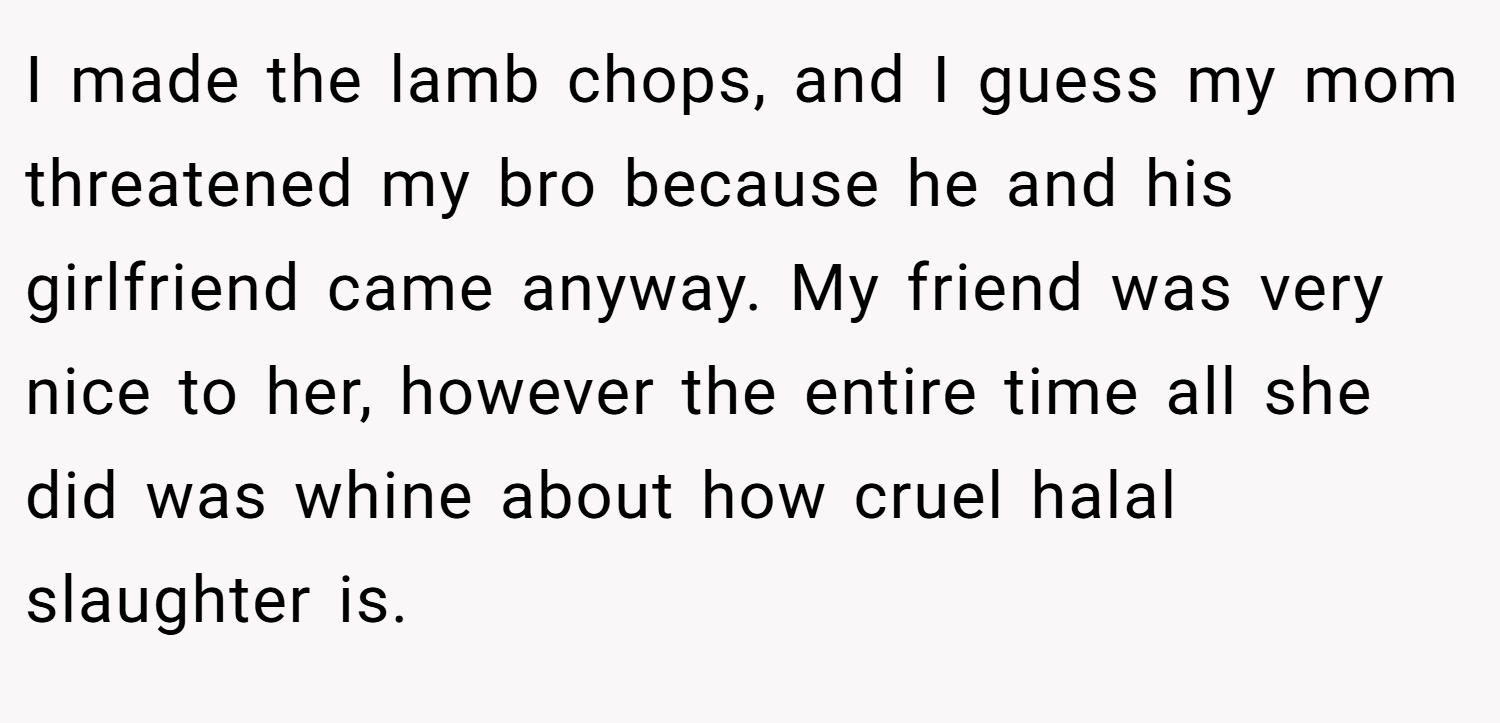 I made the lamb chops, and I guess my mom threatened my bro because he and his girlfriend came anyway. My friend was very nice to her, however the entire time all she did was whine about how cruel halal slaughter is.