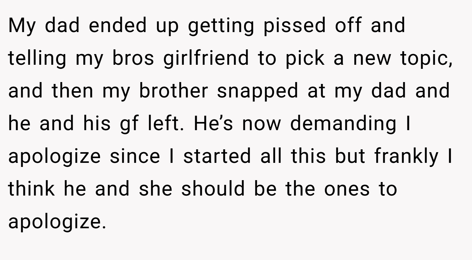My dad ended up getting pissed off and telling my bros girlfriend to pick a new topic, and then my brother snapped at my dad and he and his gf left. He’s now demanding I apologize since I started all this but frankly I think he and she should be the ones to apologize.