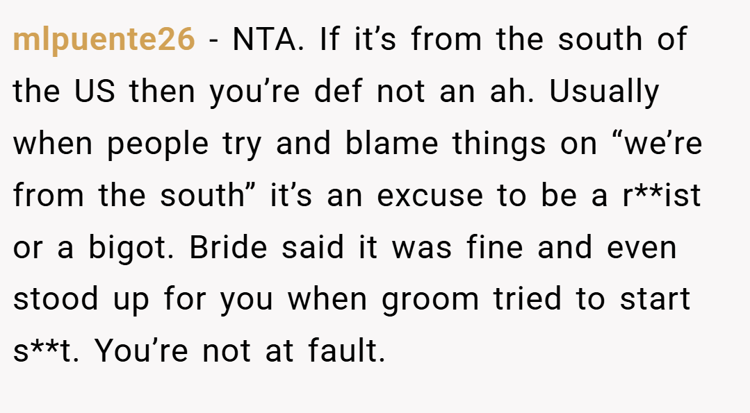 mlpuente26 − NTA. If it’s from the south of the US then you’re def not an ah. Usually when people try and blame things on “we’re from the south” it’s an excuse to be a r**ist or a bigot. Bride said it was fine and even stood up for you when groom tried to start s**t. You’re not at fault.