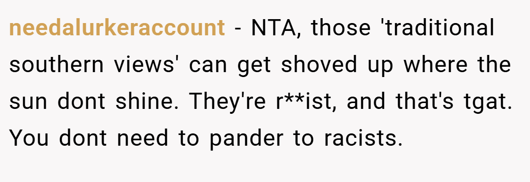needalurkeraccount − NTA, those 'traditional southern views' can get shoved up where the sun dont shine. They're r**ist, and that's tgat. You dont need to pander to racists.