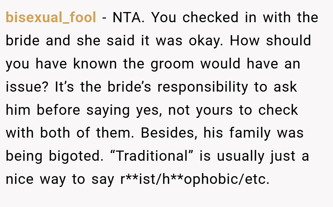 bisexual_fool − NTA. You checked in with the bride and she said it was okay. How should you have known the groom would have an issue? It’s the bride’s responsibility to ask him before saying yes, not yours to check with both of them. Besides, his family was being bigoted. “Traditional” is usually just a nice way to say r**ist/h**ophobic/etc.