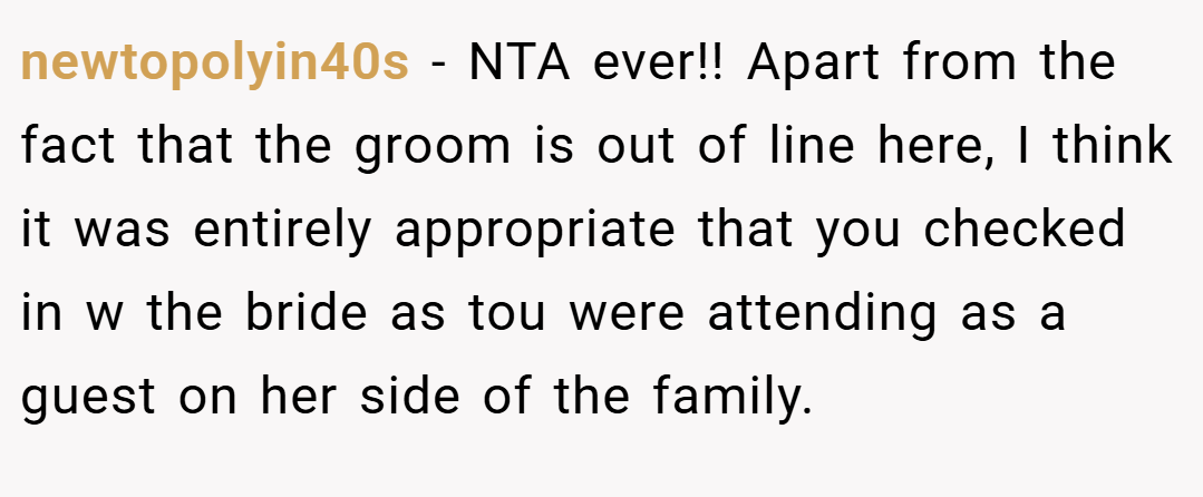 newtopolyin40s − NTA ever!! Apart from the fact that the groom is out of line here, I think it was entirely appropriate that you checked in w the bride as tou were attending as a guest on her side of the family.