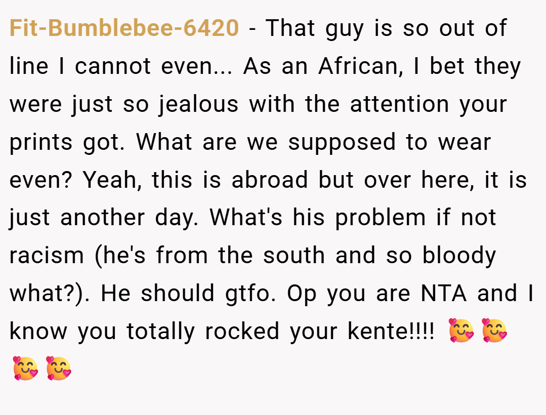 Fit-Bumblebee-6420 − That guy is so out of line I cannot even... As an African, I bet they were just so jealous with the attention your prints got. What are we supposed to wear even? Yeah, this is abroad but over here, it is just another day. What's his problem if not racism (he's from the south and so bloody what?). He should gtfo. Op you are NTA and I know you totally rocked your kente!!!! 🥰🥰🥰🥰