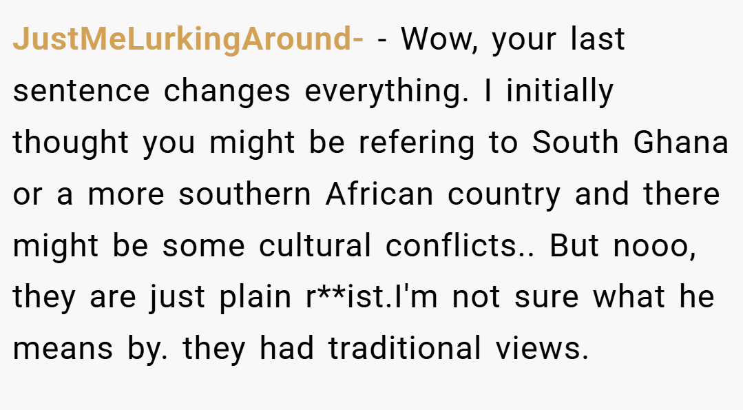 JustMeLurkingAround- − Wow, your last sentence changes everything. I initially thought you might be refering to South Ghana or a more southern African country and there might be some cultural conflicts.. But nooo, they are just plain r**ist.I'm not sure what he means by. they had traditional views.