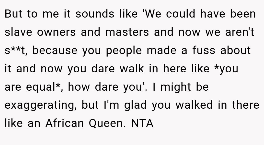 But to me it sounds like 'We could have been slave owners and masters and now we aren't s**t, because you people made a fuss about it and now you dare walk in here like *you are equal*, how dare you'. I might be exaggerating, but I'm glad you walked in there like an African Queen. NTA