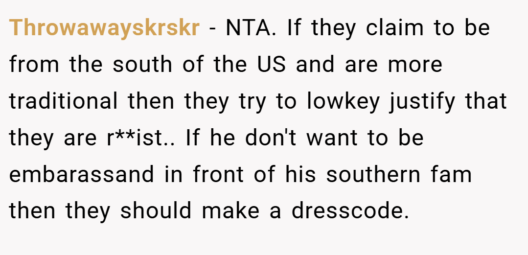 Throwawayskrskr − NTA. If they claim to be from the south of the US and are more traditional then they try to lowkey justify that they are r**ist.. If he don't want to be embarassand in front of his southern fam then they should make a dresscode.